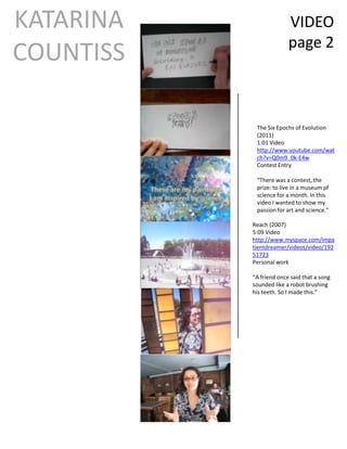 KATARINA                 VIDEO
                         page 2
COUNTISS

            The Six Epochs of Evolution
            (2011)
            1:01 Video
            http://www.youtube.com/wat
            ch?v=Q0m9_0k-E4w
            Contest Entry

            “There was a contest, the
            prize: to live in a museum pf
            science for a month. In this
            video I wanted to show my
            passion for art and science.”

           Reach (2007)
           5:09 Video
           http://www.myspace.com/impa
           tientdreamer/videos/video/192
           51723
           Personal work

           “A friend once said that a song
           sounded like a robot brushing
           his teeth. So I made this.”
 