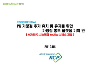 CONFIDENTIAL
PG 가맹점 추가 유치 및 유지를 위한
          가맹점 홍보 플랫폼 기획 안
     [ KCP의 PG 시스템과 Yoolika 서비스 제휴 ]



                2012.04




                    0
 