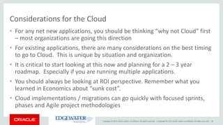 Copyright © 2016, Oracle and/or its affiliates. All rights reserved. |
Considerations for the Cloud
• For any net new applications, you should be thinking “why not Cloud” first
– most organizations are going this direction
• For existing applications, there are many considerations on the best timing
to go to Cloud. This is unique by situation and organization.
• It is critical to start looking at this now and planning for a 2 – 3 year
roadmap. Especially if you are running multiple applications.
• You should always be looking at ROI perspective. Remember what you
learned in Economics about “sunk cost”.
• Cloud implementations / migrations can go quickly with focused sprints,
phases and Agile project methodologies
Copyright © 2015 Oracle and/or its affiliates. All rights reserved. 30
 