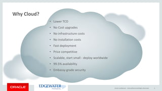 Oracle Confidential – Internal/Restricted/Highly Restricted 4
• Lower TCO
• No Cost upgrades
• No infrastructure costs
• No installation costs
• Fast deployment
• Price competitive
• Scalable, start small - deploy worldwide
• 99.5% availability
• Embassy-grade security
Why Cloud?
 