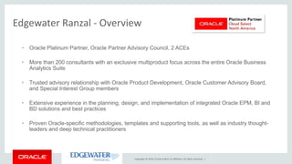 Copyright © 2016, Oracle and/or its affiliates. All rights reserved. |
Edgewater Ranzal - Overview
• Oracle Platinum Partner, Oracle Partner Advisory Council, 2 ACEs
• More than 200 consultants with an exclusive multiproduct focus across the entire Oracle Business
Analytics Suite
• Trusted advisory relationship with Oracle Product Development, Oracle Customer Advisory Board,
and Special Interest Group members
• Extensive experience in the planning, design, and implementation of integrated Oracle EPM, BI and
BD solutions and best practices
• Proven Oracle-specific methodologies, templates and supporting tools, as well as industry thought-
leaders and deep technical practitioners
 