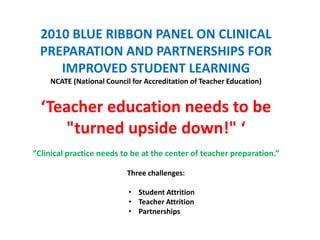 2010 BLUE RIBBON PANEL ON CLINICAL
  PREPARATION AND PARTNERSHIPS FOR
     IMPROVED STUDENT LEARNING
    NCATE (National Council for Accreditation of Teacher Education)


  ‘Teacher education needs to be
     "turned upside down!" ‘
“Clinical practice needs to be at the center of teacher preparation.”

                          Three challenges:

                           • Student Attrition
                           • Teacher Attrition
                           • Partnerships
 