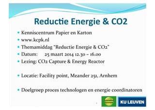 Reduc&e'Energie'&'CO2'
 Kenniscentrum+Papier+en+Karton+
 www.kcpk.nl+
 Themamiddag+“Reductie+Energie+&+CO2”+
 Datum:+ 25+maart+2014+12.30+–+16.00+
 Lezing:+CO2+Capture+&+Energy+Reactor+
 Locatie:+Facility+point,+Meander+251,+Arnhem+
 Doelgroep+proces+technologen+en+energie+coordinatoren+
1+
 