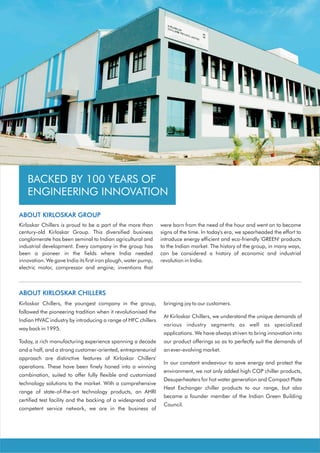 The Kirloskar Group                                                          Kirloskar Chillers



   BACKED BY 100 YEARS OF
   ENGINEERING INNOVATION

ABOUT KIRLOSKAR GROUP
Kirloskar Chillers is proud to be a part of the more than      were born from the need of the hour and went on to become
century-old Kirloskar Group. This diversified business         signs of the time. In today's era, we spearheaded the effort to
conglomerate has been seminal to Indian agricultural and       introduce energy efficient and eco-friendly 'GREEN' products
industrial development. Every company in the group has         to the Indian market. The history of the group, in many ways,
been a pioneer in the fields where India needed                can be considered a history of economic and industrial
innovation. We gave India its first iron plough, water pump,   revolution in India.
electric motor, compressor and engine; inventions that



ABOUT KIRLOSKAR CHILLERS
Kirloskar Chillers, the youngest company in the group,          bringing joy to our customers.
followed the pioneering tradition when it revolutionised the
                                                                At Kirloskar Chillers, we understand the unique demands of
Indian HVAC industry by introducing a range of HFC chillers
                                                                various industry segments as well as specialized
way back in 1995.
                                                                applications. We have always striven to bring innovation into
Today, a rich manufacturing experience spanning a decade        our product offerings so as to perfectly suit the demands of
and a half, and a strong customer-oriented, entrepreneurial     an ever-evolving market.
approach are distinctive features of Kirloskar Chillers'
                                                                In our constant endeavour to save energy and protect the
operations. These have been finely honed into a winning
                                                                environment, we not only added high COP chiller products,
combination, suited to offer fully flexible and customized
                                                                Desuperheaters for hot water generation and Compact Plate
technology solutions to the market. With a comprehensive
                                                                Heat Exchanger chiller products to our range, but also
range of state-of-the-art technology products, an AHRI
                                                                became a founder member of the Indian Green Building
certified test facility and the backing of a widespread and
                                                                Council.
competent service network, we are in the business of
 