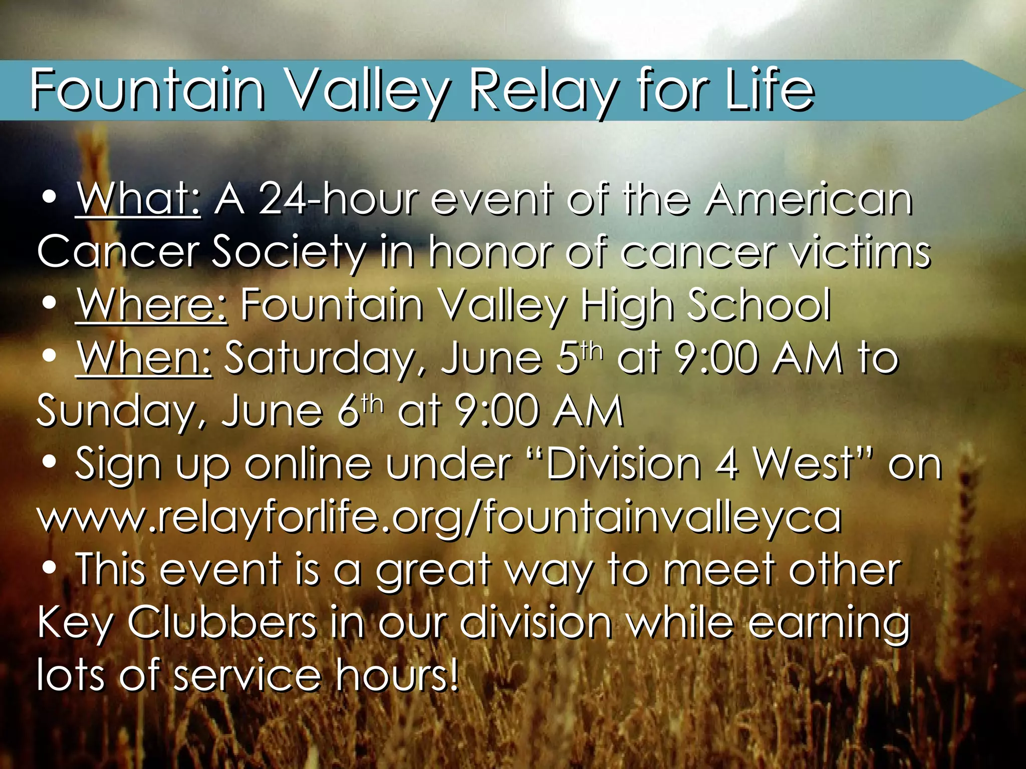 Fountain Valley Relay for Life What:  A 24-hour event of the American Cancer Society in honor of cancer victims  Where:  Fountain Valley High School When:  Saturday, June 5 th  at 9:00 AM to Sunday, June 6 th  at 9:00 AM Sign up online under “Division 4 West” on www.relayforlife.org/fountainvalleyca This event is a great way to meet other Key Clubbers in our division while earning lots of service hours! 