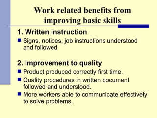 Work related benefits from improving basic skills 1. Written instruction Signs, notices, job instructions understood and followed 2. Improvement to quality Product produced correctly first time. Quality procedures in written document followed and understood. More workers able to communicate effectively to solve problems. 