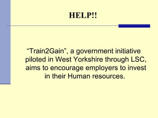 HELP!! “ Train2Gain”, a government initiative piloted in West Yorkshire through LSC, aims to encourage employers to invest in their Human resources.  