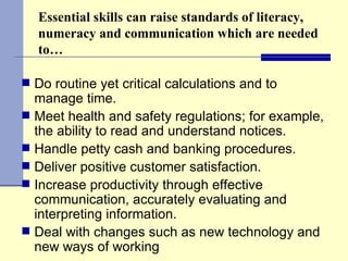 Essential skills can raise standards of literacy, numeracy and communication which are needed to… Do routine yet critical calculations and to manage time. Meet health and safety regulations; for example, the ability to read and understand notices. Handle petty cash and banking procedures.  Deliver positive customer satisfaction.  Increase productivity through effective communication, accurately evaluating and interpreting information.  Deal with changes such as new technology and new ways of working  