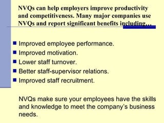 NVQs can help employers improve productivity and competitiveness. Many major companies use NVQs and report significant benefits including… Improved employee performance. Improved motivation. Lower staff turnover. Better staff-supervisor relations.  Improved staff recruitment. NVQs make sure your employees have the skills and knowledge to meet the company’s business needs. 