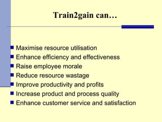 Train2gain can… Maximise resource utilisation Enhance efficiency and effectiveness Raise employee morale  Reduce resource wastage  Improve productivity and profits  Increase product and process quality  Enhance customer service and satisfaction  