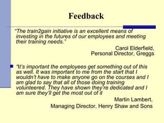 Feedback “ The train2gain initiative is an excellent means of investing in the futures of our employees and meeting their training needs.”  Carol Elderfield, Personal Director, Greggs “ I t’s important the employees get something out of this as well. It was important to me from the start that I wouldn’t have to make anyone go on the courses and I am glad to say that all of those doing training volunteered. They have shown they’re dedicated and I am sure they’ll get the most out of it Martin Lambert,  Managing Director, Henry Shaw and Sons   