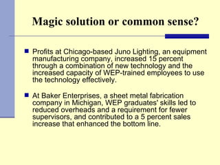 Magic solution or common sense? Profits at Chicago-based Juno Lighting, an equipment manufacturing company, increased 15 percent through a combination of new technology and the increased capacity of WEP-trained employees to use the technology effectively. At Baker Enterprises, a sheet metal fabrication company in Michigan, WEP graduates' skills led to reduced overheads and a requirement for fewer supervisors, and contributed to a 5 percent sales increase that enhanced the bottom line. 
