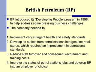 British Petroleum (BP) BP introduced its ‘Developing People’ program in 1998, to help address some pressing business challenges.  The company needed to: 1. Implement very stringent health and safety standards.  2. Develop its outlets from petrol stations into genuine retail stores, which required an improvement in operational standards.  3. Reduce staff turnover and consequent recruitment and training costs.  4. Improve the status of petrol stations jobs and develop BP into an employer of choice.  