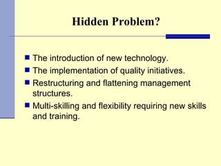 Hidden Problem? The introduction of new technology. The implementation of quality initiatives. Restructuring and flattening management structures. Multi-skilling and flexibility requiring new skills and training. 