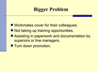 Bigger Problem Workmates cover for their colleagues. Not taking up training opportunities. Assisting in paperwork and documentation by superiors or line managers. Turn down promotion.  