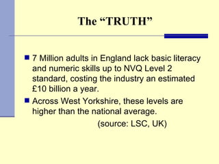 The “TRUTH” 7 Million adults in England lack basic literacy and numeric skills up to NVQ Level 2 standard, costing the industry an estimated £10 billion a year.  Across West Yorkshire, these levels are higher than the national average. (source: LSC, UK) 