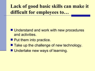 Lack of good basic skills can make it difficult for employees to… Understand and work with new procedures and activities. Put them into practice. Take up the challenge of new technology. Undertake new ways of learning. 