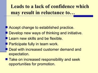 Leads to a lack of confidence which may result in reluctance to… Accept change to established practice. Develop new ways of thinking and initiative. Learn new skills and be flexible. Participate fully in team work. Deal with increased customer demand and expectation. Take on increased responsibility and seek opportunities for promotion. 