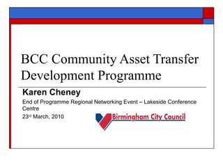 BCC Community Asset Transfer Development Programme Karen Cheney End of Programme Regional Networking Event – Lakeside Conference Centre 23 rd  March, 2010  