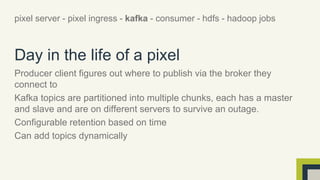 pixel server - pixel ingress - kafka - consumer - hdfs - hadoop jobs 
Day in the life of a pixel 
Producer client figures out where to publish via the broker they 
connect to 
Kafka topics are partitioned into multiple chunks, each has a master 
and slave and are on different servers to survive an outage. 
Configurable retention based on time 
Can add topics dynamically 
 