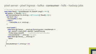pixel server - pixel ingress - kafka - consumer - hdfs - hadoop jobs 
/** Decorate a Function1[A, B] with retry logic */ 
case class Retry[A, B](maxAttempts: Int, backoff: Long)(f: A => B){ 
def apply(a: A): Result[A, B] = { 
def execute(attempt: Int, errorLog: List[Throwable]): Result[A, B] = { 
val result = try { 
Success(this, a, f(a)) 
} catch { 
… Failure(this, a, e :: errorLog) … 
} 
result match { 
case failure @ Failure(_, _, errorLog) if errorLog.size < maxAttempts => 
val _backoff = (math.pow(2, attempt) * backoff).toLong 
Thread.sleep(_backoff) // wait before the next invocation 
execute(attempt + 1, errorLog) // try again 
case failure @ Failure(_, _, errorLog) => 
failure 
} 
} 
execute(attempt = 0, errorLog = Nil) 
} 
 