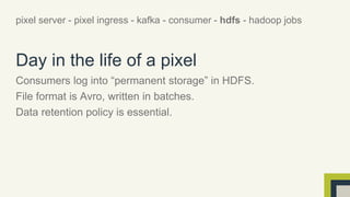 pixel server - pixel ingress - kafka - consumer - hdfs - hadoop jobs 
Day in the life of a pixel 
Consumers log into “permanent storage” in HDFS. 
File format is Avro, written in batches. 
Data retention policy is essential. 
 