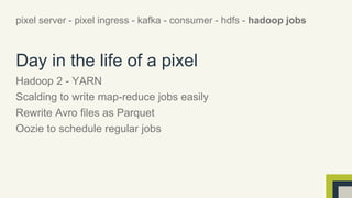 pixel server - pixel ingress - kafka - consumer - hdfs - hadoop jobs 
Day in the life of a pixel 
Hadoop 2 - YARN 
Scalding to write map-reduce jobs easily 
Rewrite Avro files as Parquet 
Oozie to schedule regular jobs 
 