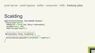 pixel server - pixel ingress - kafka - consumer - hdfs - hadoop jobs 
Scalding 
class WordCountJob(args : Args) extends Job(args) { 
TextLine( args("input") ) 
.flatMap('line -> 'word) { line : String => tokenize(line) } 
.groupBy('word) { _.size } 
.write( Tsv( args("output") ) ) 
// Split a piece of text into individual words. 
def tokenize(text : String) : Array[String] = { 
// Lowercase each word and remove punctuation. 
text.toLowerCase.replaceAll("[^a-zA-Z0-9s]", "").split("s+") 
} 
} 
 
