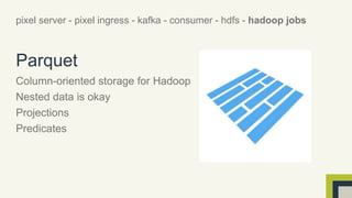 pixel server - pixel ingress - kafka - consumer - hdfs - hadoop jobs 
Parquet 
Column-oriented storage for Hadoop 
Nested data is okay 
Projections 
Predicates 
 