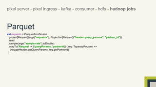 pixel server - pixel ingress - kafka - consumer - hdfs - hadoop jobs 
Parquet 
val requests = ParquetAvroSource 
.project[Request](args("requests"), Projection[Request]("header.query_params", "partner_id")) 
.read 
.sample(args("sample-rate").toDouble) 
.mapTo('Request -> ('queryParams, 'partnerId)) { req: TapestryRequest => 
(req.getHeader.getQueryParams, req.getPartnerId) 
} 
 