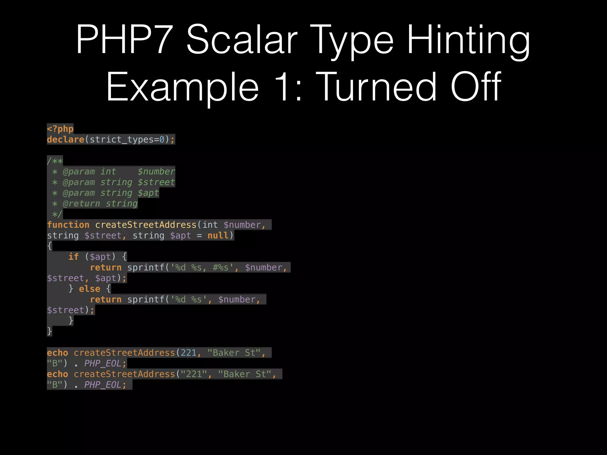 PHP7 Scalar Type Hinting
Example 1: Turned Off
<?php 
declare(strict_types=0); 
 
/** 
* @param int $number 
* @param string $street 
* @param string $apt 
* @return string 
*/ 
function createStreetAddress(int $number,
string $street, string $apt = null) 
{ 
if ($apt) { 
return sprintf('%d %s, #%s', $number,
$street, $apt); 
} else { 
return sprintf('%d %s', $number,
$street); 
} 
} 
 
echo createStreetAddress(221, "Baker St",
"B") . PHP_EOL; 
echo createStreetAddress("221", "Baker St",
"B") . PHP_EOL;
 