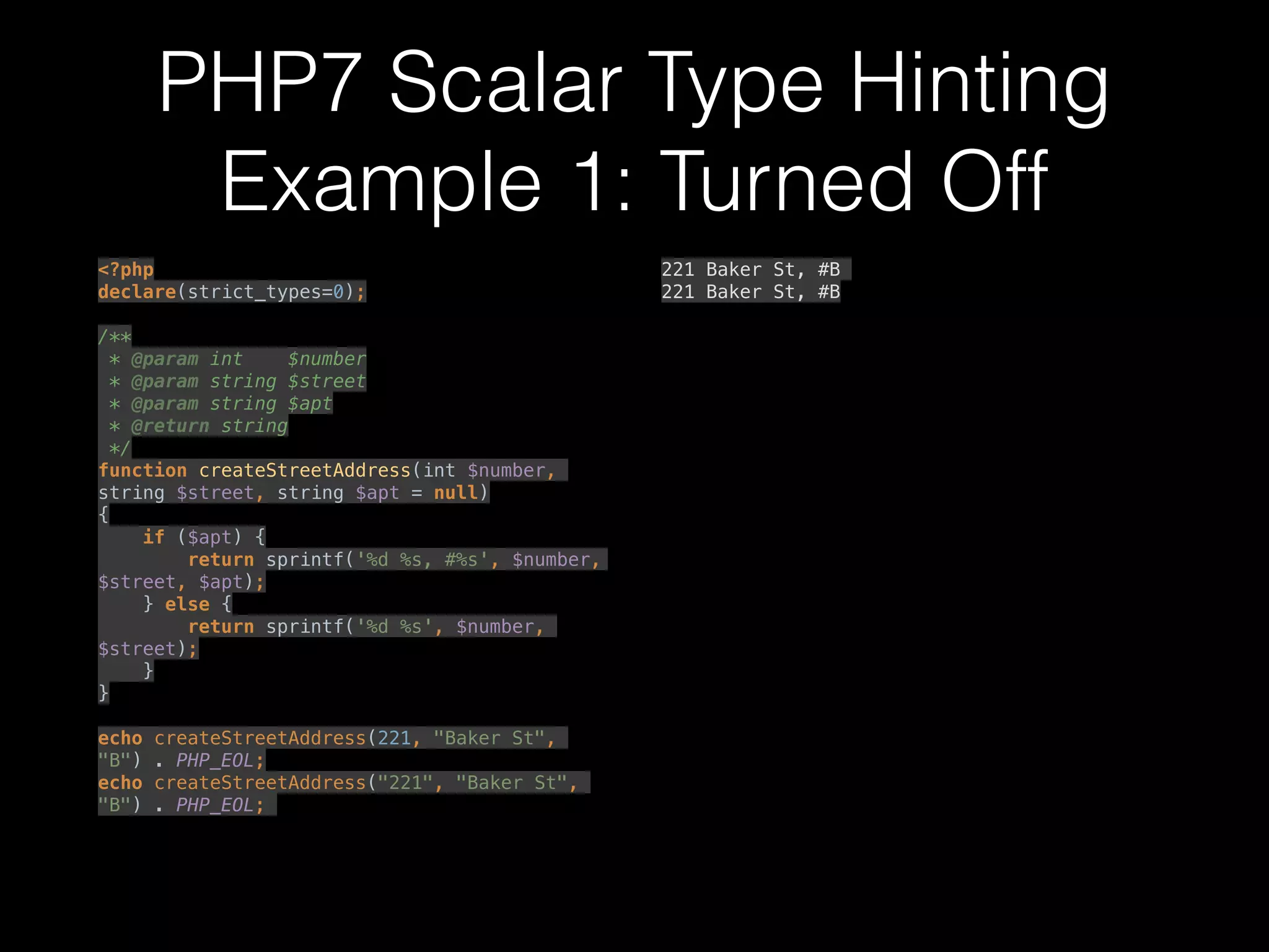 PHP7 Scalar Type Hinting
Example 1: Turned Off
<?php 
declare(strict_types=0); 
 
/** 
* @param int $number 
* @param string $street 
* @param string $apt 
* @return string 
*/ 
function createStreetAddress(int $number,
string $street, string $apt = null) 
{ 
if ($apt) { 
return sprintf('%d %s, #%s', $number,
$street, $apt); 
} else { 
return sprintf('%d %s', $number,
$street); 
} 
} 
 
echo createStreetAddress(221, "Baker St",
"B") . PHP_EOL; 
echo createStreetAddress("221", "Baker St",
"B") . PHP_EOL;
221 Baker St, #B
221 Baker St, #B
 