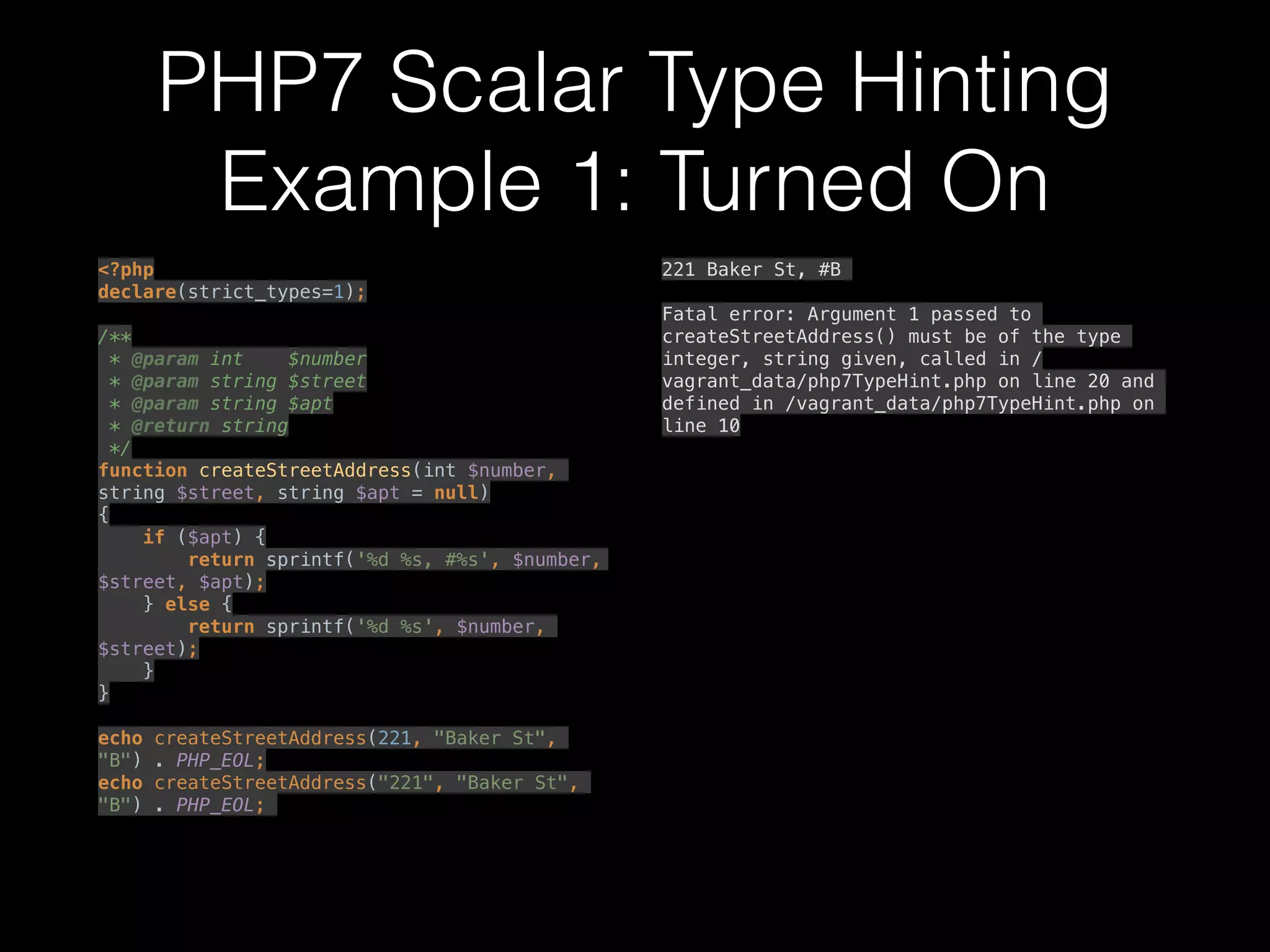 PHP7 Scalar Type Hinting
Example 1: Turned On
<?php 
declare(strict_types=1); 
 
/** 
* @param int $number 
* @param string $street 
* @param string $apt 
* @return string 
*/ 
function createStreetAddress(int $number,
string $street, string $apt = null) 
{ 
if ($apt) { 
return sprintf('%d %s, #%s', $number,
$street, $apt); 
} else { 
return sprintf('%d %s', $number,
$street); 
} 
} 
 
echo createStreetAddress(221, "Baker St",
"B") . PHP_EOL; 
echo createStreetAddress("221", "Baker St",
"B") . PHP_EOL;
221 Baker St, #B
Fatal error: Argument 1 passed to
createStreetAddress() must be of the type
integer, string given, called in /
vagrant_data/php7TypeHint.php on line 20 and
defined in /vagrant_data/php7TypeHint.php on
line 10
 