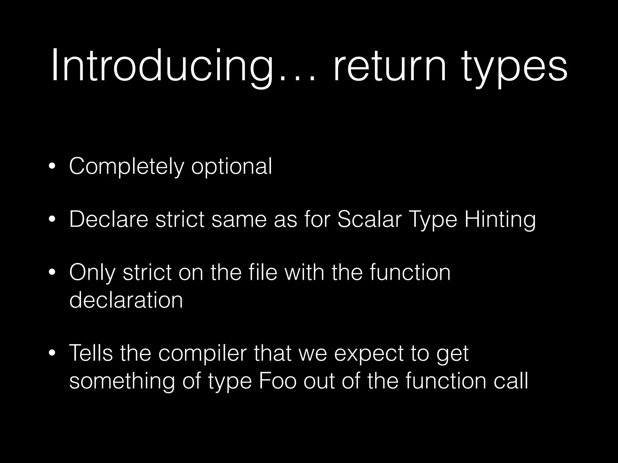 Introducing… return types
• Completely optional
• Declare strict same as for Scalar Type Hinting
• Only strict on the ﬁle with the function
declaration
• Tells the compiler that we expect to get
something of type Foo out of the function call
 