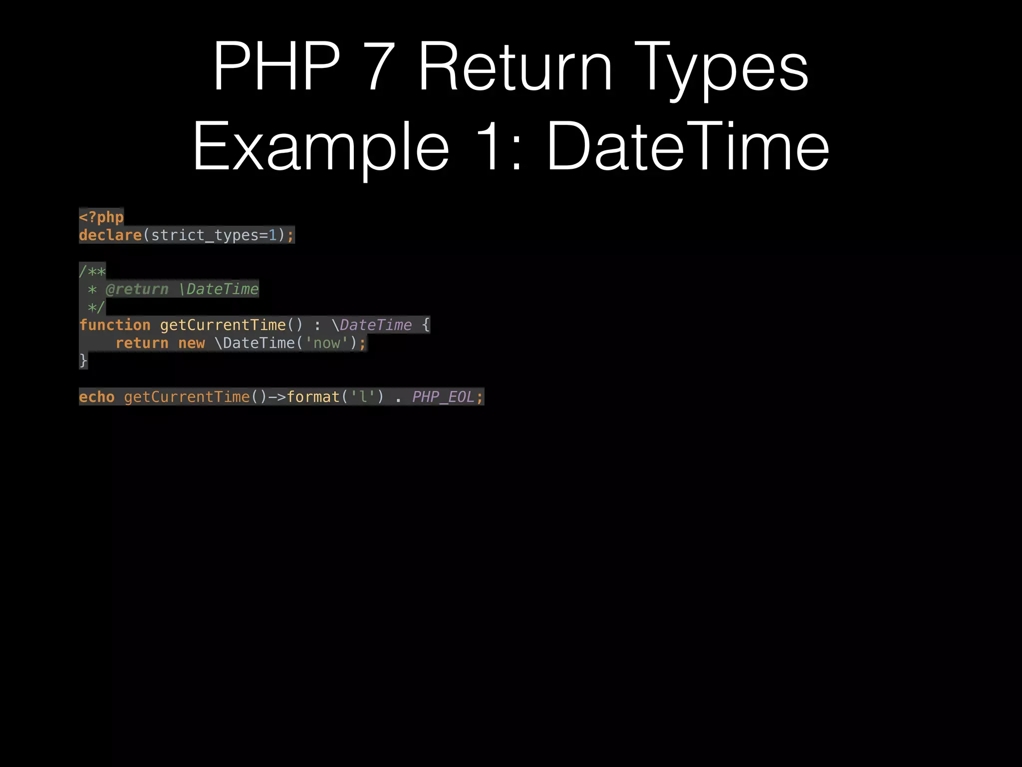 PHP 7 Return Types
Example 1: DateTime
<?php 
declare(strict_types=1); 
 
/** 
* @return DateTime 
*/ 
function getCurrentTime() : DateTime { 
return new DateTime('now'); 
} 
 
echo getCurrentTime()->format('l') . PHP_EOL; 
 