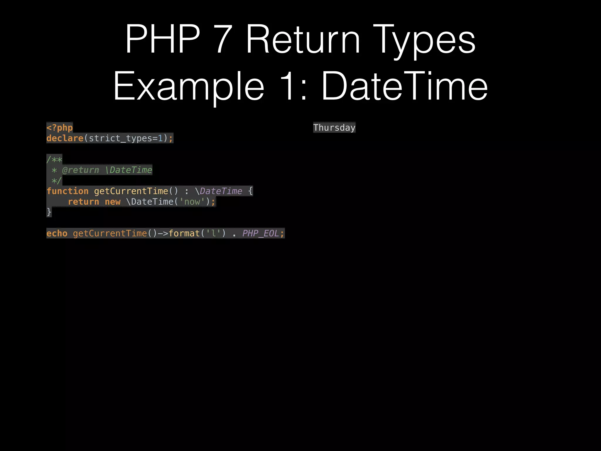 PHP 7 Return Types
Example 1: DateTime
<?php 
declare(strict_types=1); 
 
/** 
* @return DateTime 
*/ 
function getCurrentTime() : DateTime { 
return new DateTime('now'); 
} 
 
echo getCurrentTime()->format('l') . PHP_EOL; 
Thursday
 