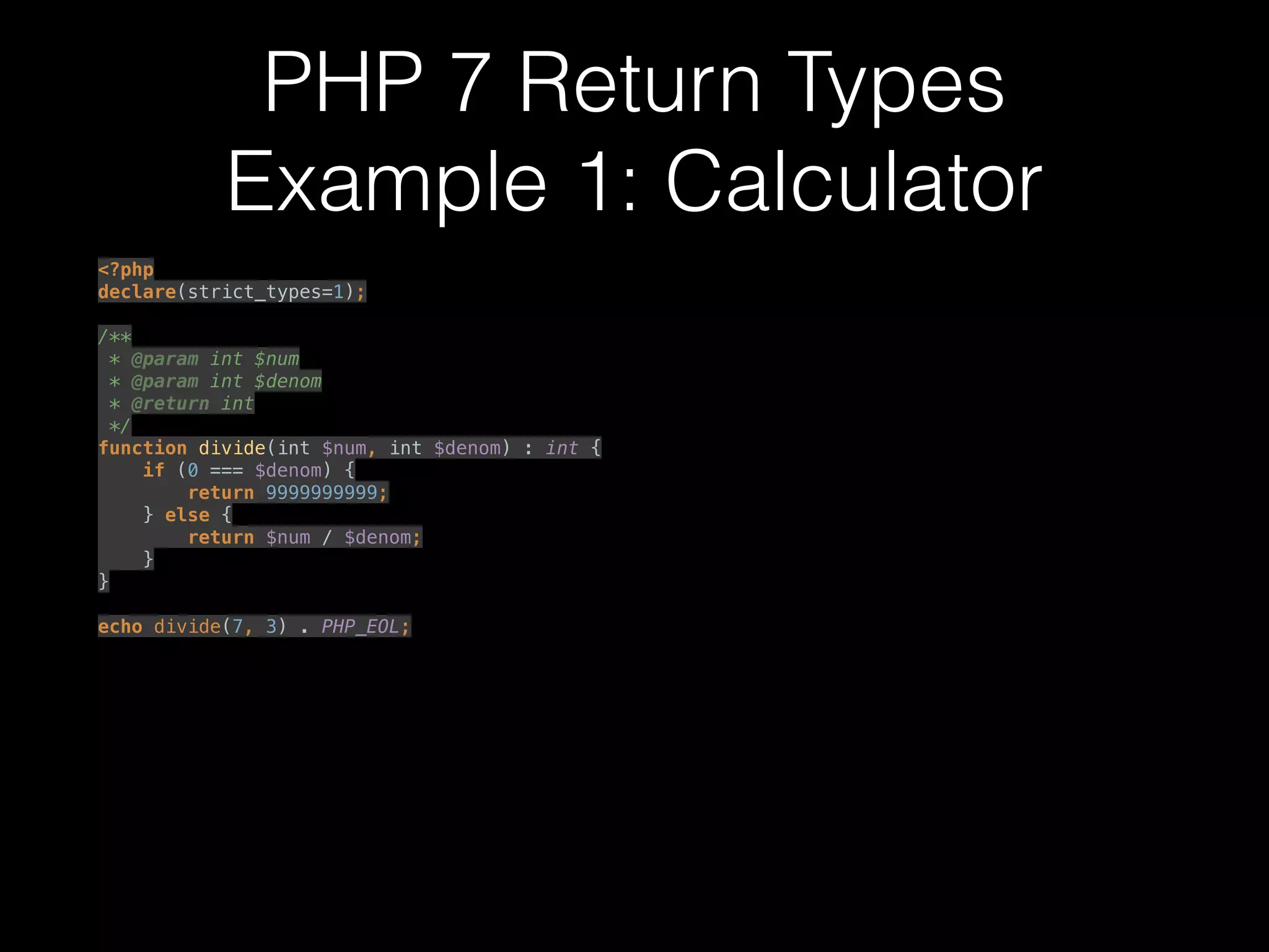 PHP 7 Return Types
Example 1: Calculator
<?php 
declare(strict_types=1); 
 
/** 
* @param int $num 
* @param int $denom 
* @return int 
*/ 
function divide(int $num, int $denom) : int { 
if (0 === $denom) { 
return 9999999999; 
} else { 
return $num / $denom; 
} 
} 
 
echo divide(7, 3) . PHP_EOL; 
 