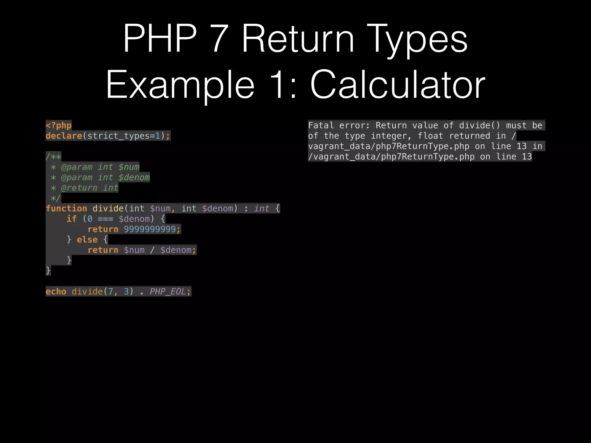 PHP 7 Return Types
Example 1: Calculator
<?php 
declare(strict_types=1); 
 
/** 
* @param int $num 
* @param int $denom 
* @return int 
*/ 
function divide(int $num, int $denom) : int { 
if (0 === $denom) { 
return 9999999999; 
} else { 
return $num / $denom; 
} 
} 
 
echo divide(7, 3) . PHP_EOL; 
 
Fatal error: Return value of divide() must be
of the type integer, float returned in /
vagrant_data/php7ReturnType.php on line 13 in
/vagrant_data/php7ReturnType.php on line 13
 