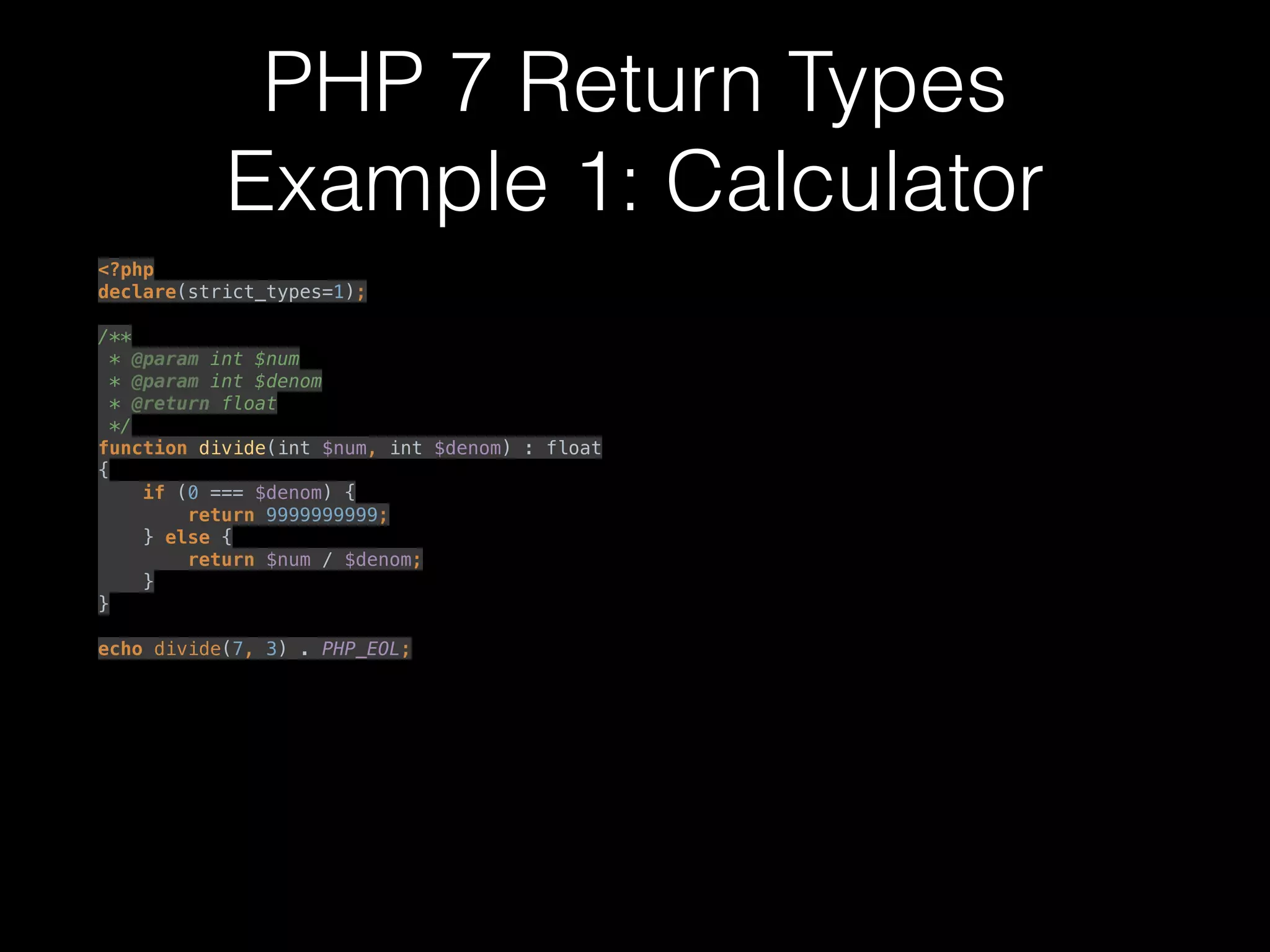 PHP 7 Return Types
Example 1: Calculator
<?php 
declare(strict_types=1); 
 
/** 
* @param int $num 
* @param int $denom 
* @return float 
*/ 
function divide(int $num, int $denom) : float
{ 
if (0 === $denom) { 
return 9999999999; 
} else { 
return $num / $denom; 
} 
} 
 
echo divide(7, 3) . PHP_EOL; 
 