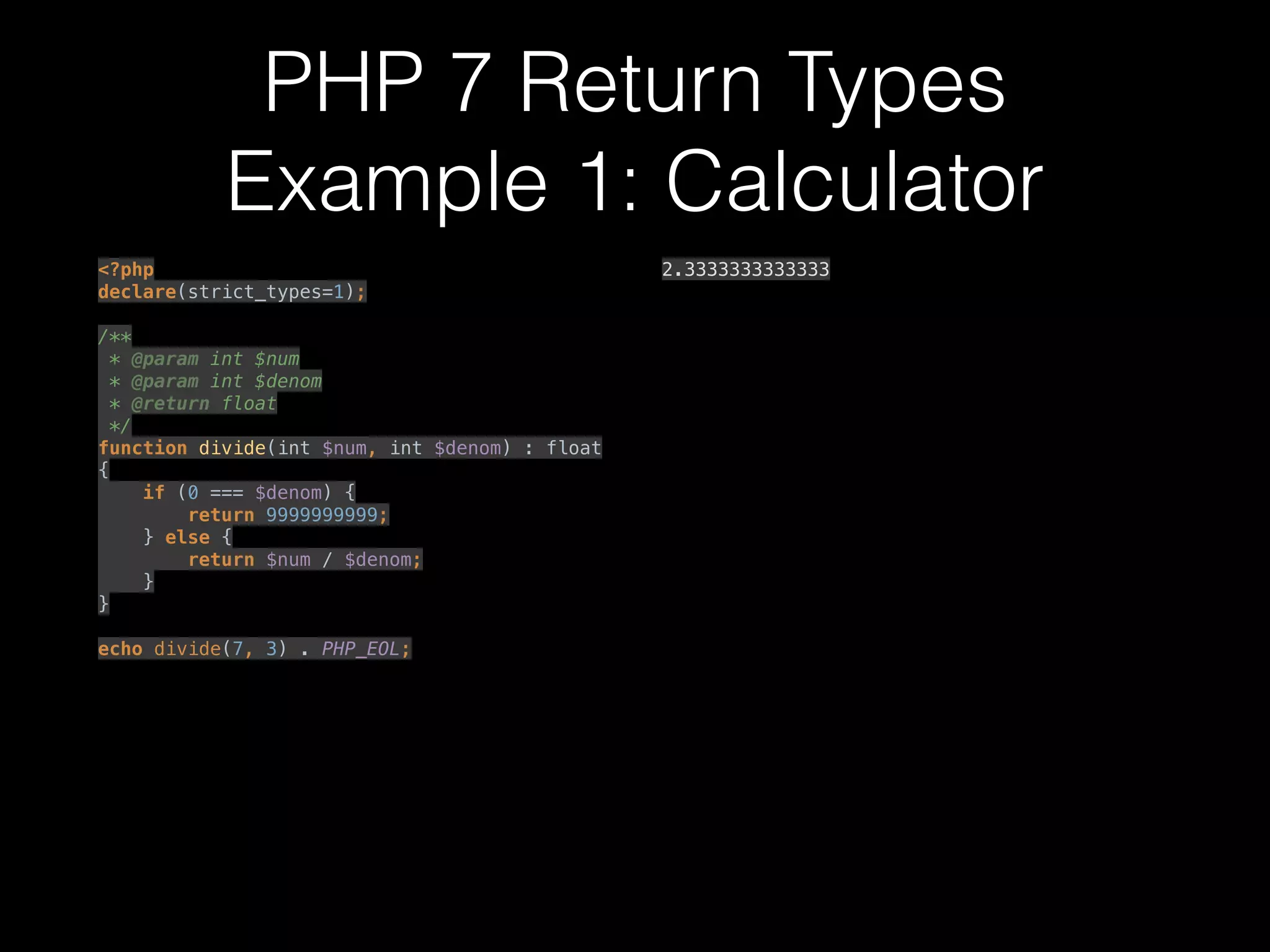 PHP 7 Return Types
Example 1: Calculator
<?php 
declare(strict_types=1); 
 
/** 
* @param int $num 
* @param int $denom 
* @return float 
*/ 
function divide(int $num, int $denom) : float
{ 
if (0 === $denom) { 
return 9999999999; 
} else { 
return $num / $denom; 
} 
} 
 
echo divide(7, 3) . PHP_EOL; 
2.3333333333333
 