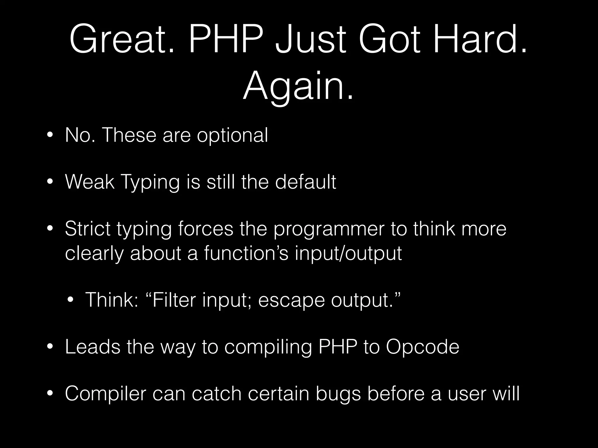 Great. PHP Just Got Hard.
Again.
• No. These are optional
• Weak Typing is still the default
• Strict typing forces the programmer to think more
clearly about a function’s input/output
• Think: “Filter input; escape output.”
• Leads the way to compiling PHP to Opcode
• Compiler can catch certain bugs before a user will
 