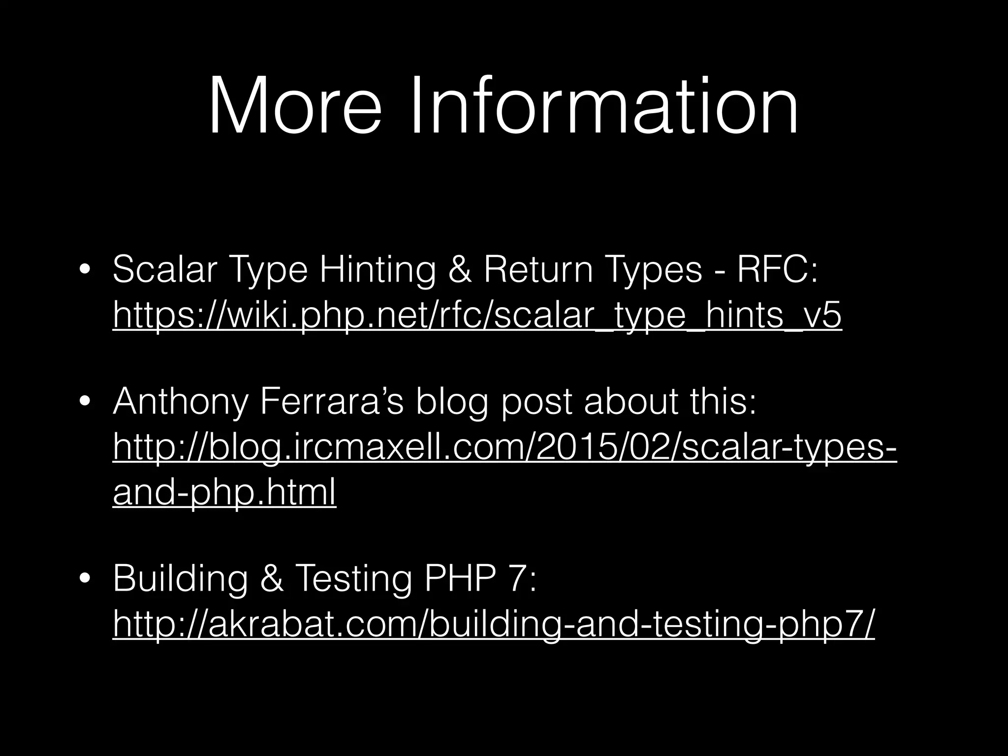 More Information
• Scalar Type Hinting & Return Types - RFC:
https://wiki.php.net/rfc/scalar_type_hints_v5
• Anthony Ferrara’s blog post about this: 
http://blog.ircmaxell.com/2015/02/scalar-types-
and-php.html
• Building & Testing PHP 7: 
http://akrabat.com/building-and-testing-php7/
 