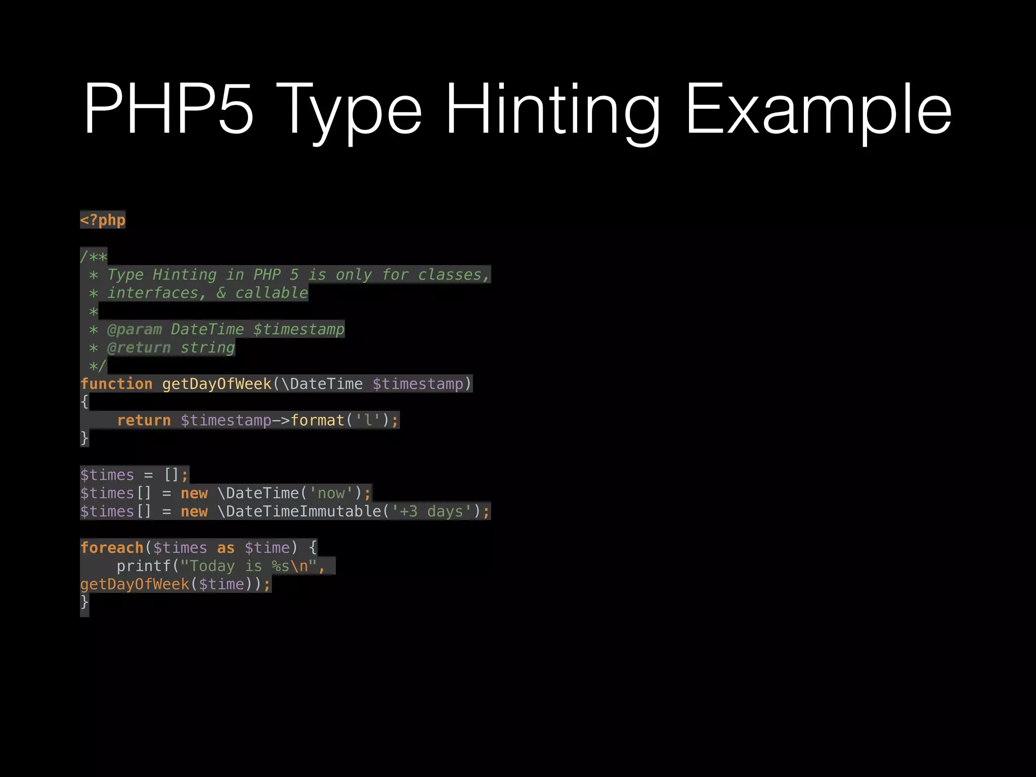 PHP5 Type Hinting Example
<?php 
 
/** 
* Type Hinting in PHP 5 is only for classes, 
* interfaces, & callable 
* 
* @param DateTime $timestamp 
* @return string 
*/ 
function getDayOfWeek(DateTime $timestamp) 
{ 
return $timestamp->format('l'); 
} 
 
$times = []; 
$times[] = new DateTime('now'); 
$times[] = new DateTimeImmutable('+3 days'); 
 
foreach($times as $time) { 
printf("Today is %sn",
getDayOfWeek($time)); 
}
 
 