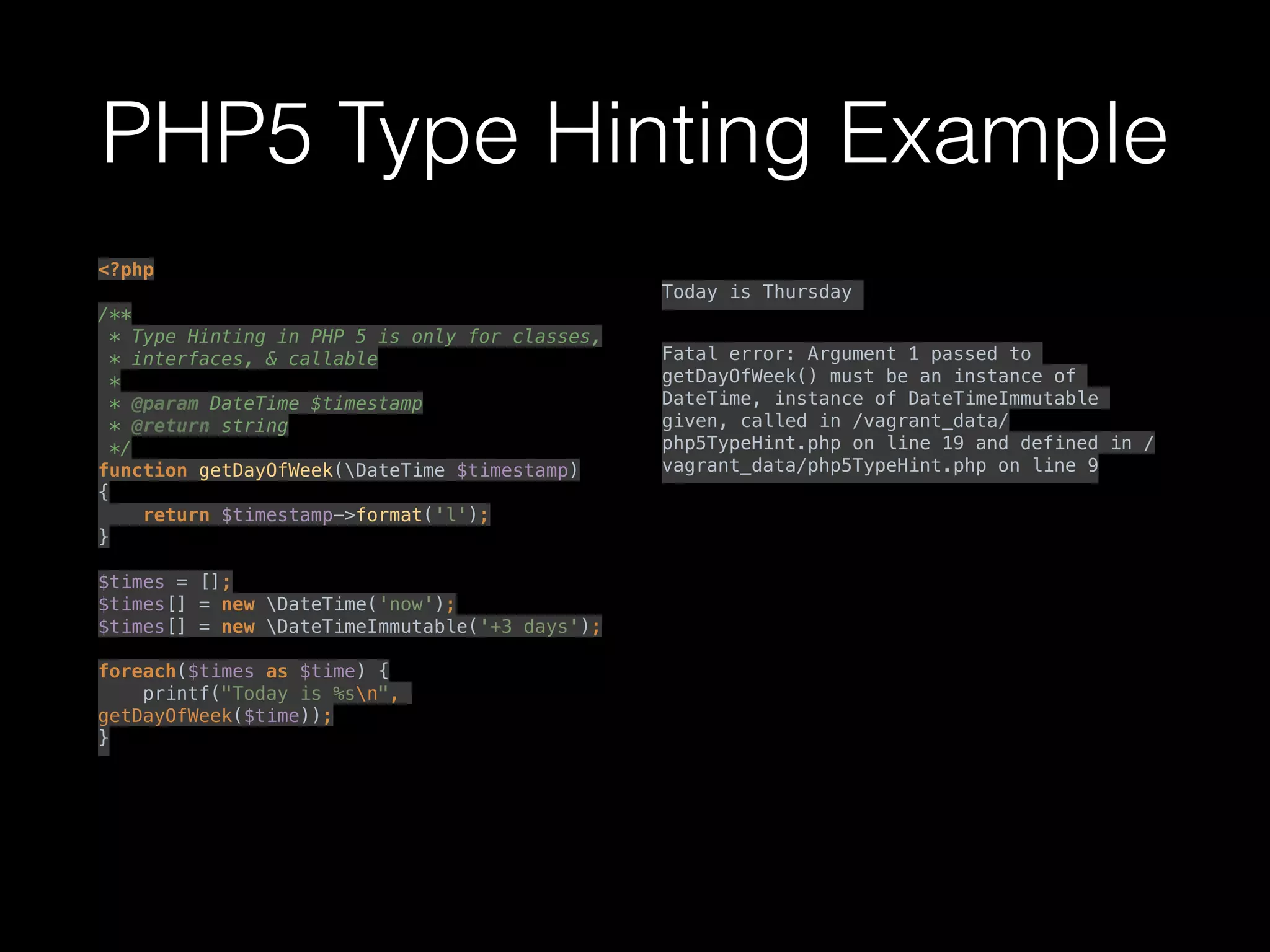 PHP5 Type Hinting Example
<?php 
 
/** 
* Type Hinting in PHP 5 is only for classes, 
* interfaces, & callable 
* 
* @param DateTime $timestamp 
* @return string 
*/ 
function getDayOfWeek(DateTime $timestamp) 
{ 
return $timestamp->format('l'); 
} 
 
$times = []; 
$times[] = new DateTime('now'); 
$times[] = new DateTimeImmutable('+3 days'); 
 
foreach($times as $time) { 
printf("Today is %sn",
getDayOfWeek($time)); 
}
 
 
 
 
Today is Thursday
Fatal error: Argument 1 passed to
getDayOfWeek() must be an instance of
DateTime, instance of DateTimeImmutable
given, called in /vagrant_data/
php5TypeHint.php on line 19 and defined in /
vagrant_data/php5TypeHint.php on line 9
 