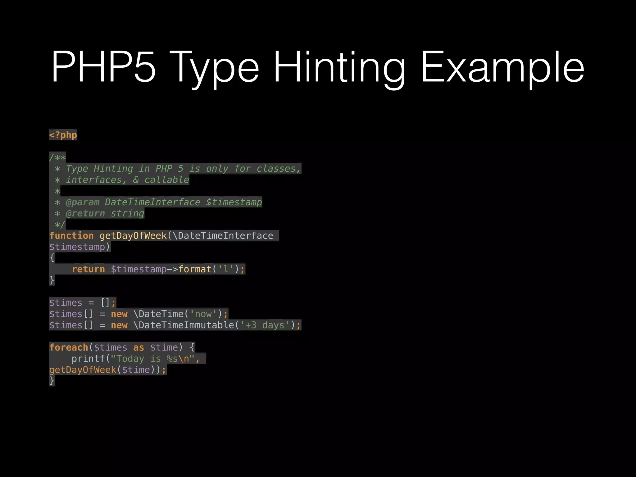 PHP5 Type Hinting Example
<?php 
 
/** 
* Type Hinting in PHP 5 is only for classes, 
* interfaces, & callable 
* 
* @param DateTimeInterface $timestamp 
* @return string 
*/ 
function getDayOfWeek(DateTimeInterface
$timestamp) 
{ 
return $timestamp->format('l'); 
} 
 
$times = []; 
$times[] = new DateTime('now'); 
$times[] = new DateTimeImmutable('+3 days'); 
 
foreach($times as $time) { 
printf("Today is %sn",
getDayOfWeek($time)); 
} 
 