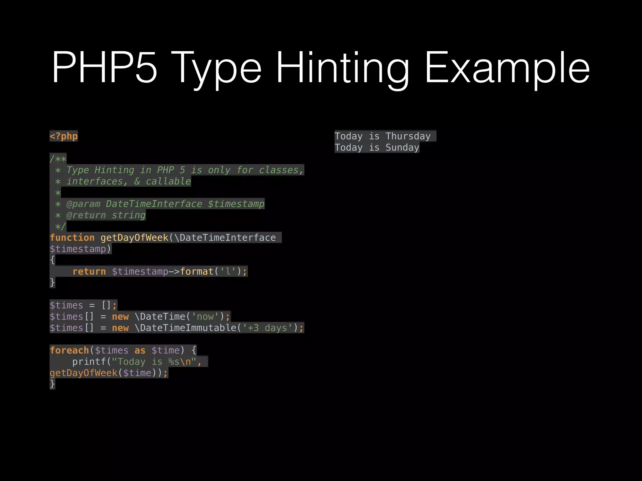 PHP5 Type Hinting Example
<?php 
 
/** 
* Type Hinting in PHP 5 is only for classes, 
* interfaces, & callable 
* 
* @param DateTimeInterface $timestamp 
* @return string 
*/ 
function getDayOfWeek(DateTimeInterface
$timestamp) 
{ 
return $timestamp->format('l'); 
} 
 
$times = []; 
$times[] = new DateTime('now'); 
$times[] = new DateTimeImmutable('+3 days'); 
 
foreach($times as $time) { 
printf("Today is %sn",
getDayOfWeek($time)); 
} 
Today is Thursday
Today is Sunday
 