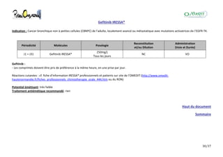 30/37
Gefitinib IRESSA®
Indication : Cancer bronchique non à petites cellules (CBNPC) de l'adulte, localement avancé ou métastatique avec mutations activatrices de l'EGFR-TK.
Périodicité Molécules Posologie
Reconstitution
et/ou Dilution
Administration
(Voie et Durée)
J1 = J31 Gefitinib IRESSA®
250mg/j
Tous les jours
NC VO
Gefitinib :
- Les comprimés doivent être pris de préférence à la même heure, en une prise par jour.
Réactions cutanées : cf. fiche d'information IRESSA® professionnels et patients sur site de l'OMEDIT (http://www.omedit-
hautenormandie.fr/fiches_professionnels_chimiotherapie_orale_444.htm ou du RON)
Potentiel émétisant: très faible
Traitement antiémétique recommandé: rien
Haut du document
Sommaire
 