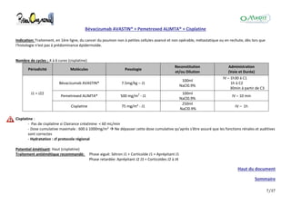 7/37
Bévacizumab AVASTIN® + Pemetrexed ALIMTA® + Cisplatine
Indication: Traitement, en 1ère ligne, du cancer du poumon non à petites cellules avancé et non opérable, métastatique ou en rechute, dès lors que
l'histologie n'est pas à prédominance épidermoïde.
Nombre de cycles : 4 à 6 cures (cisplatine)
Périodicité Molécules Posologie
Reconstitution
et/ou Dilution
Administration
(Voie et Durée)
J1 = J22
Bévacizumab AVASTIN® 7.5mg/kg – J1
100ml
NaCl0.9%
IV – 1h30 à C1
1h à C2
30min à partir de C3
Pemetrexed ALIMTA® 500 mg/m2
- J1
100ml
NaCl0.9%
IV – 10 min
Cisplatine 75 mg/m² - J1
250ml
NaCl0.9%
IV – 1h
Cisplatine :
- Pas de cisplatine si Clairance créatinine < 60 mL/min
- Dose cumulative maximale : 600 à 1000mg/m²  Ne dépasser cette dose cumulative qu'après s'être assuré que les fonctions rénales et auditives
sont correctes
- Hydratation : cf protocole régional
Potentiel émétisant: Haut (cisplatine)
Traitement antiémétique recommandé: Phase aiguë: Sétron J1 + Corticoïde J1 + Aprépitant J1
Phase retardée: Aprépitant J2 J3 + Corticoïdes J2 à J4
Haut du document
Sommaire
 