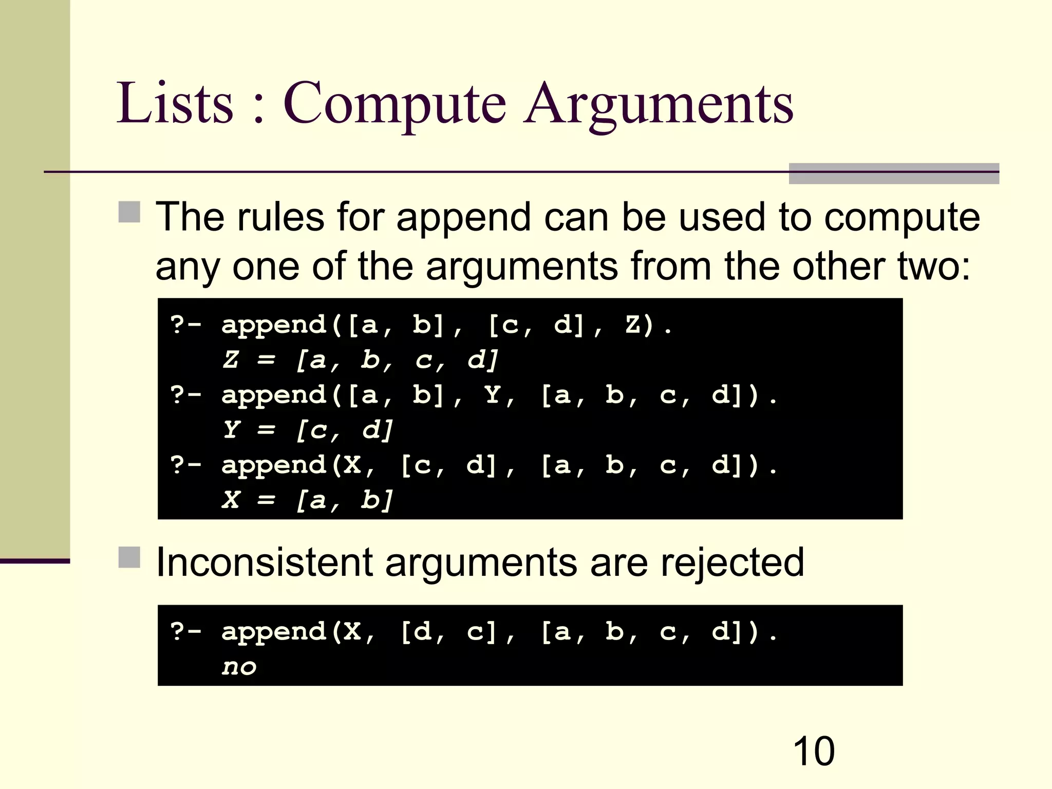 10 Lists : Compute Arguments  The rules for append can be used to compute any one of the arguments from the other two:  Inconsistent arguments are rejected ?- append([a, b], [c, d], Z). Z = [a, b, c, d] ?- append([a, b], Y, [a, b, c, d]). Y = [c, d] ?- append(X, [c, d], [a, b, c, d]). X = [a, b] ?- append(X, [d, c], [a, b, c, d]). no 