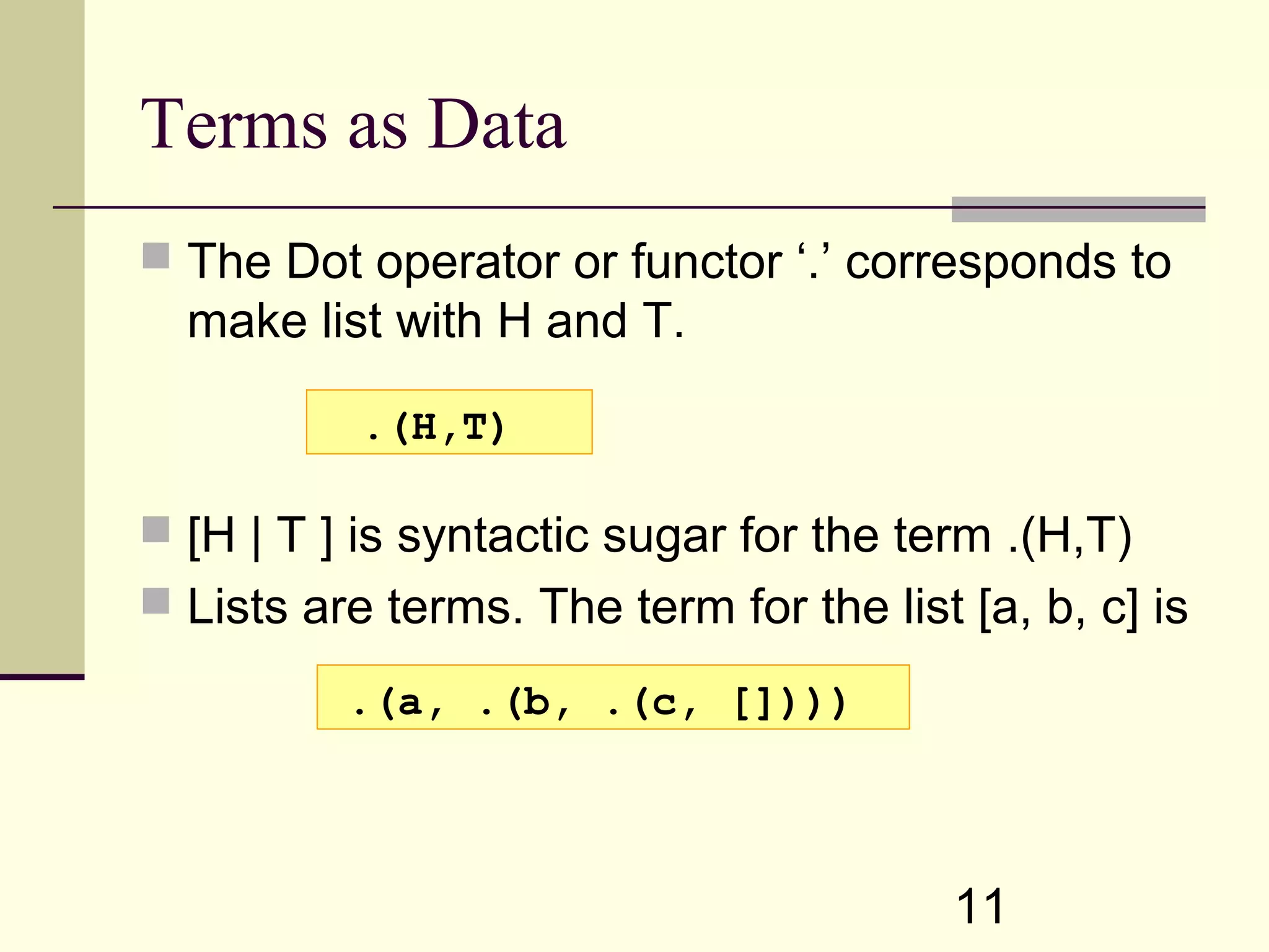11 Terms as Data  The Dot operator or functor ‘.’ corresponds to make list with H and T.  [H | T ] is syntactic sugar for the term .(H,T)  Lists are terms. The term for the list [a, b, c] is .(H,T) .(a, .(b, .(c, []))) 
